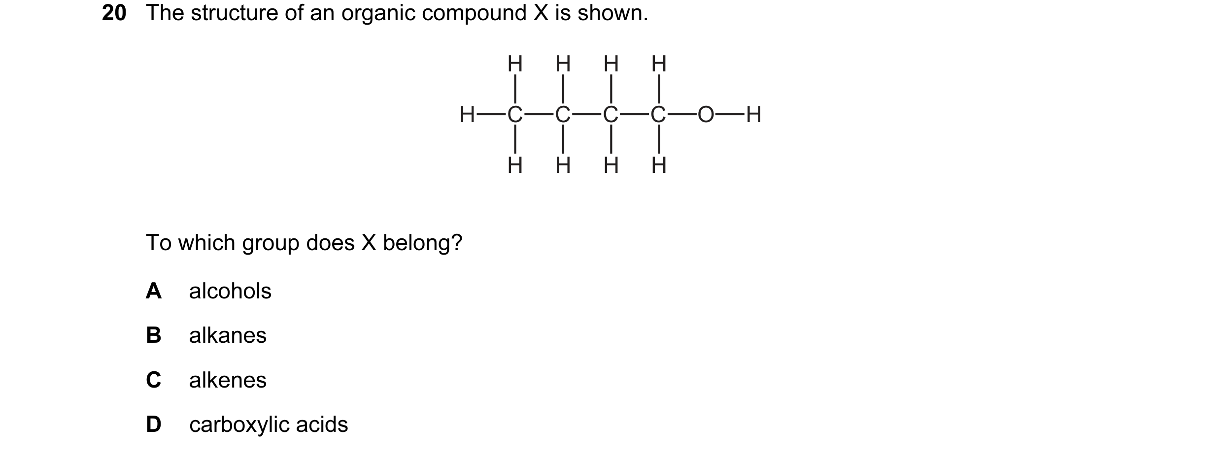 Question 11: The structure of an organic compound X is shown. H H H H H C C C C O H H H H H To which group does X belong? A alcohols B alkanes C alkenes…