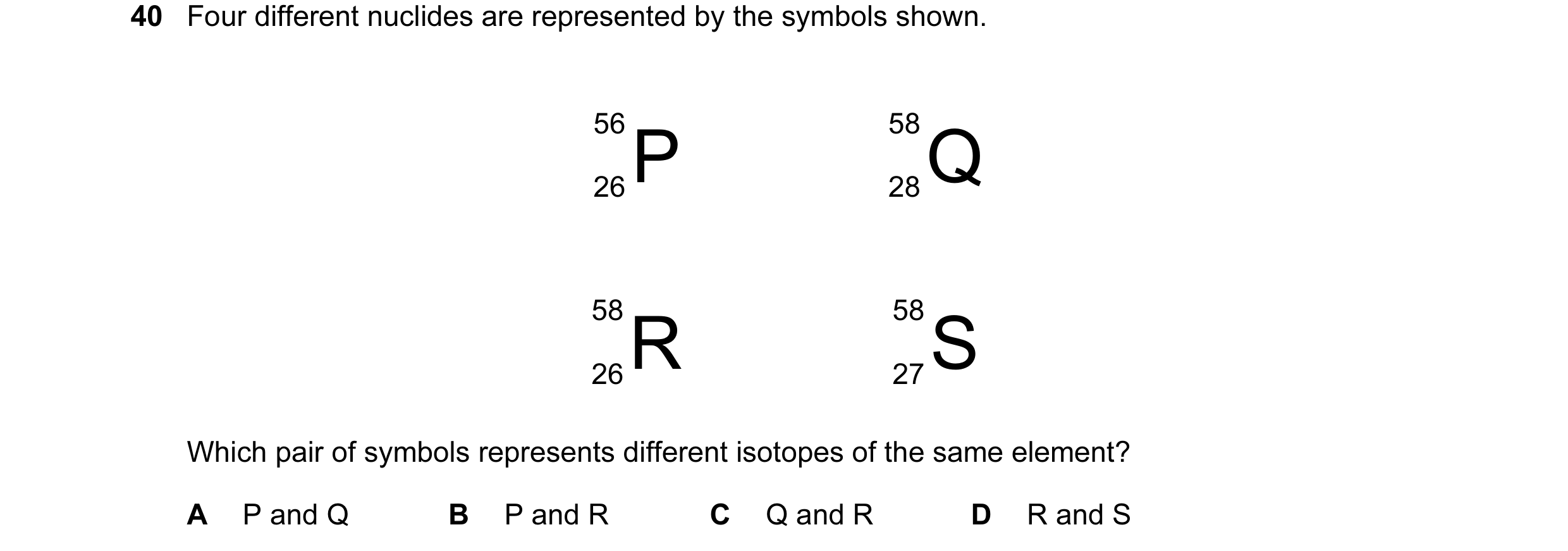 Question 18: Four different nuclides are represented by the symbols shown. 56 26P 58 28Q 58 26R 58 27S Which pair of symbols represents different isotop…
