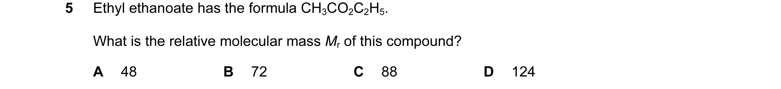 Question 11: Ethyl ethanoate has the formula CH3CO2C2H5. What is the relative molecular mass Mr of this compound? A 48 B 72 C 88 D 124