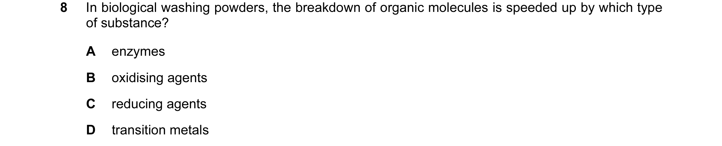 Question 14: In biological washing powders, the breakdown of organic molecules is speeded up by which type of substance? A enzymes B oxidising agents C …