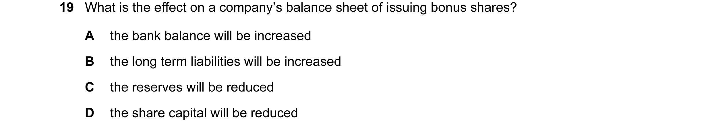 Question 15: What is the effect on a company’s balance sheet of issuing bonus shares? A the bank balance will be increased B the long term liabilities w…