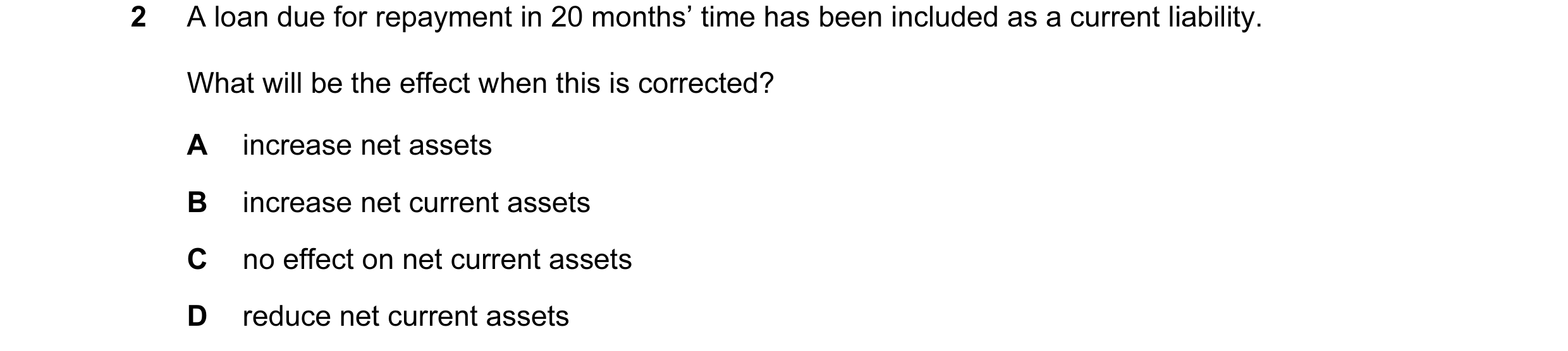 Question 21: A loan due for repayment in 20 months’ time has been included as a current liability. What will be the effect when this is corrected? A inc…