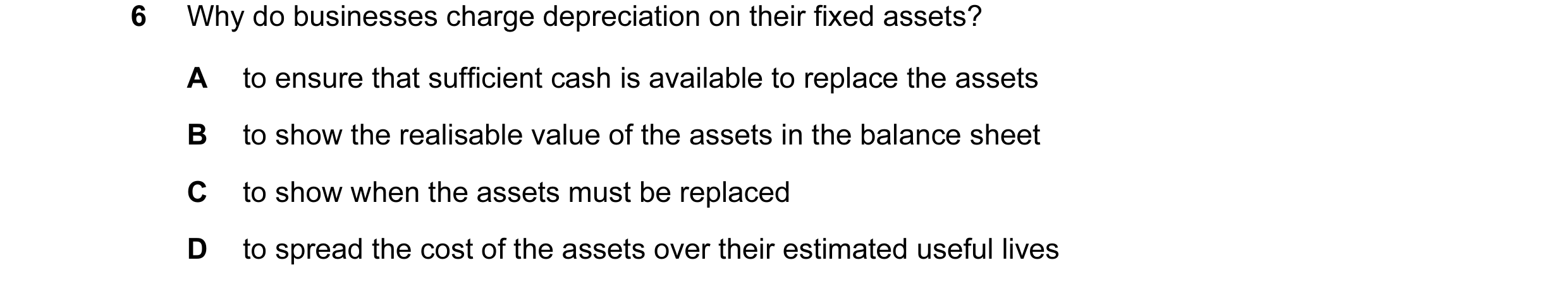 Question 15: Why do businesses charge depreciation on their fixed assets? A to ensure that sufficient cash is available to replace the assets B to show …