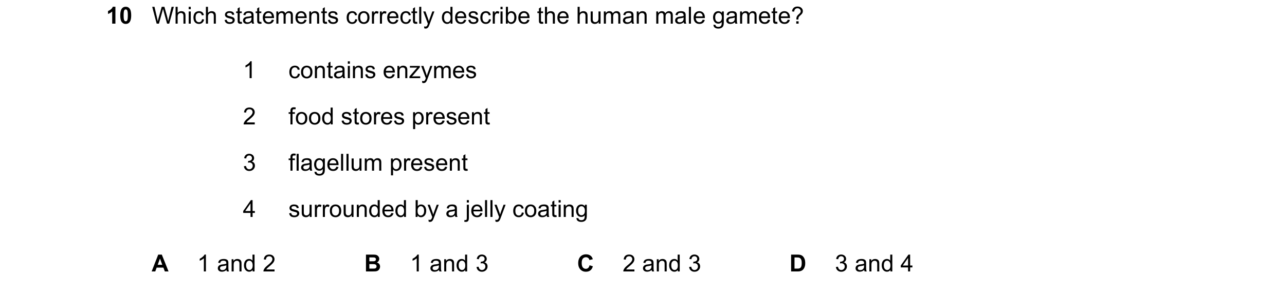 Question 13: Which statements correctly describe the human male gamete? 1 contains enzymes 2 food stores present 3 flagellum present 4 surrounded by a j…