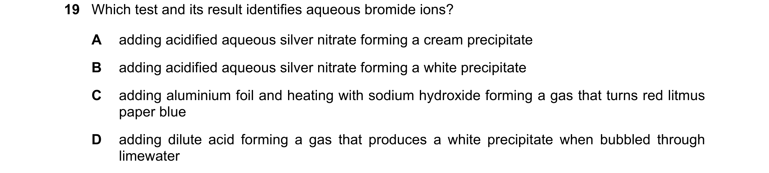 Question 13: Which test and its result identifies aqueous bromide ions? A adding acidified aqueous silver nitrate forming a cream precipitate B adding a…
