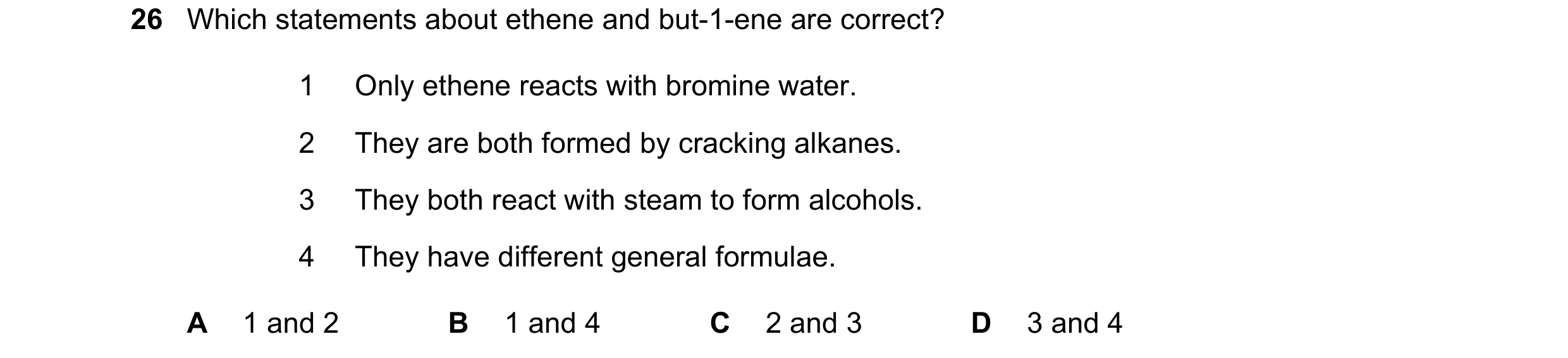 Question 17: Which statements about ethene and but-1-ene are correct? 1 Only ethene reacts with bromine water. 2 They are both formed by cracking alkane…