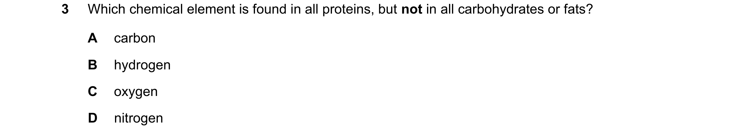 Question 20: Which chemical element is found in all proteins, but not in all carbohydrates or fats? A carbon B hydrogen C oxygen D nitrogen