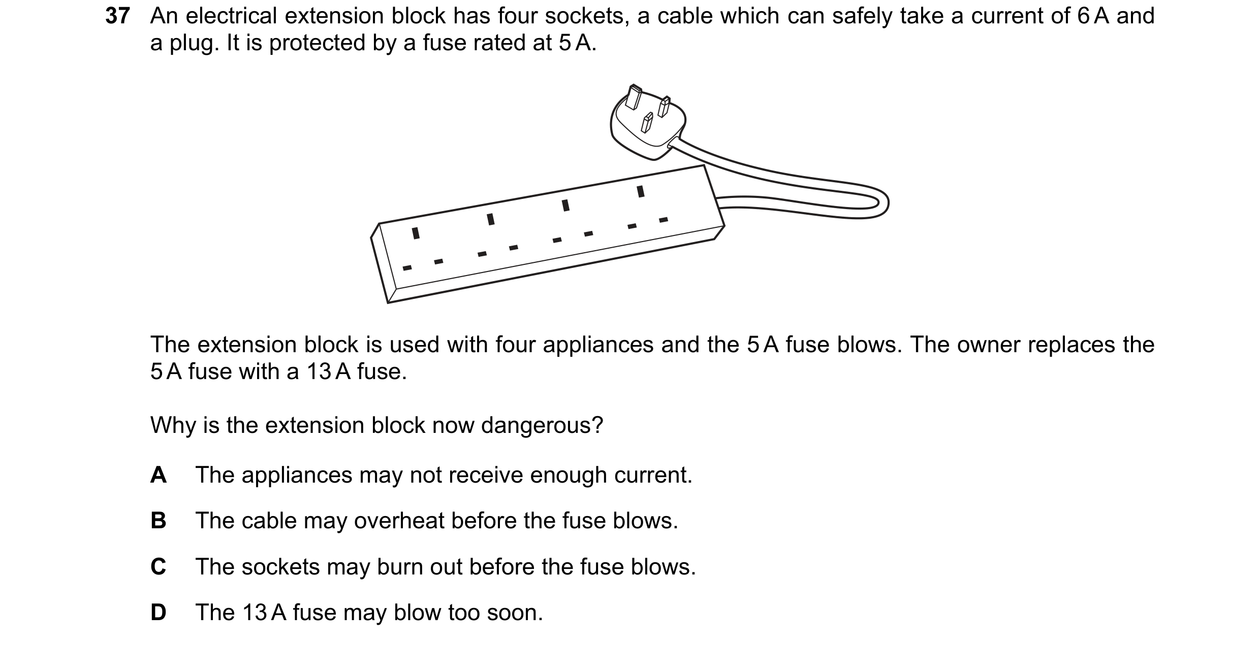Question 17: An electrical extension block has four sockets, a cable which can safely take a current of 6 A and a plug. It is protected by a fuse rated …