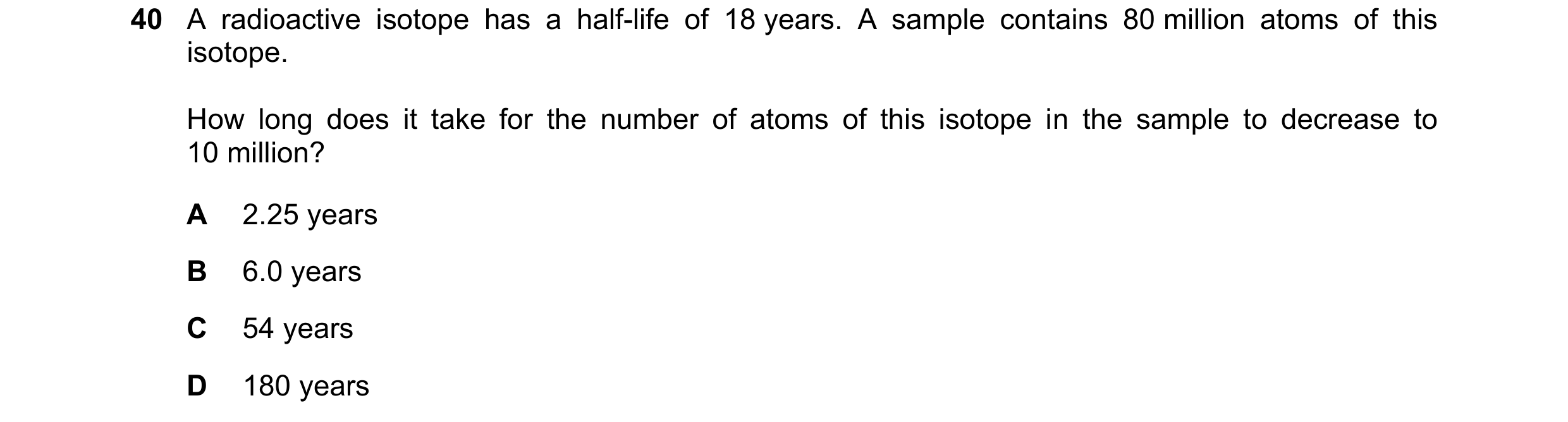 Question 18: A radioactive isotope has a half-life of 18 years. A sample contains 80 million atoms of this isotope. How long does it take for the number…