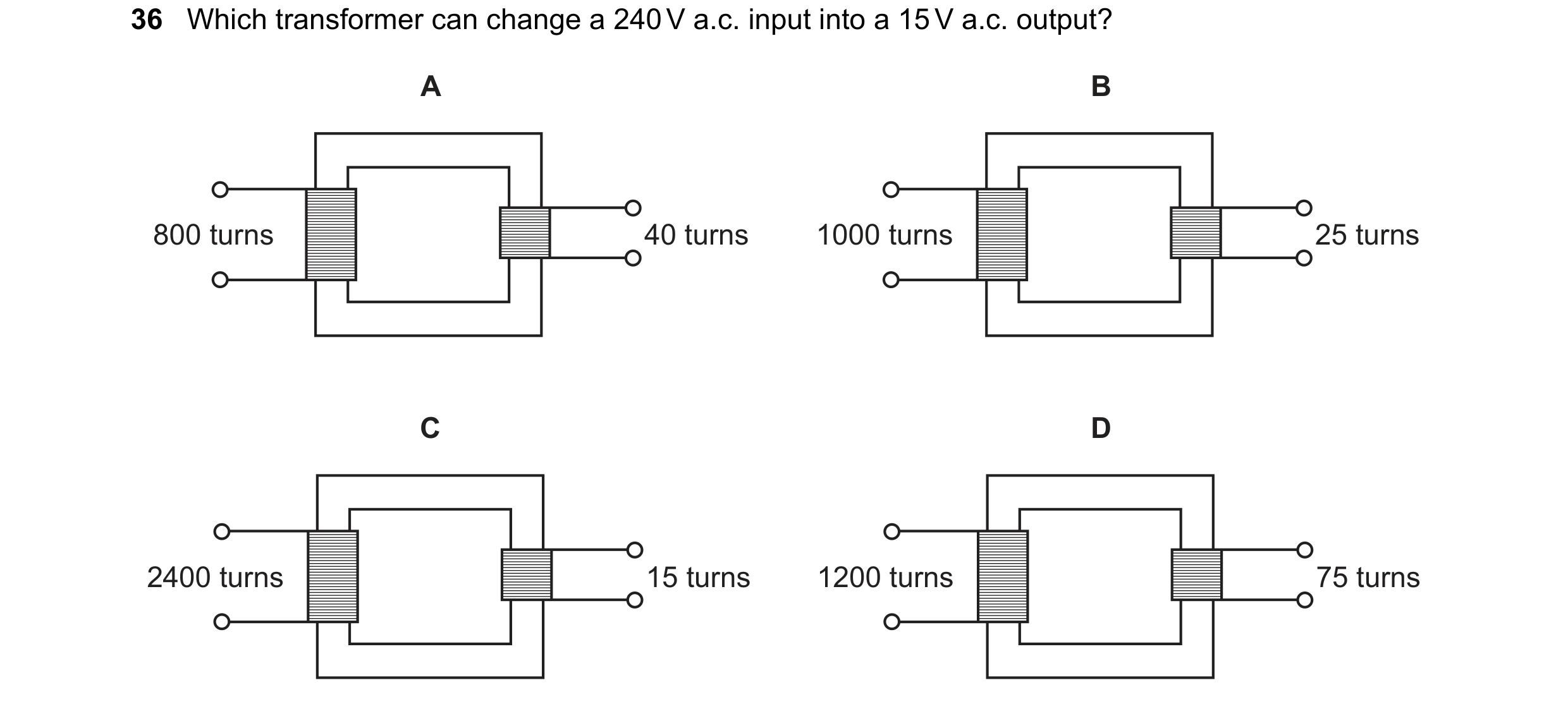 Question 110: Which transformer can change a 240 V a.c. input into a 15 V a.c. output? A B 800 turns 40 turns 1000 turns 25 turns C D 2400 turns 15 turns…