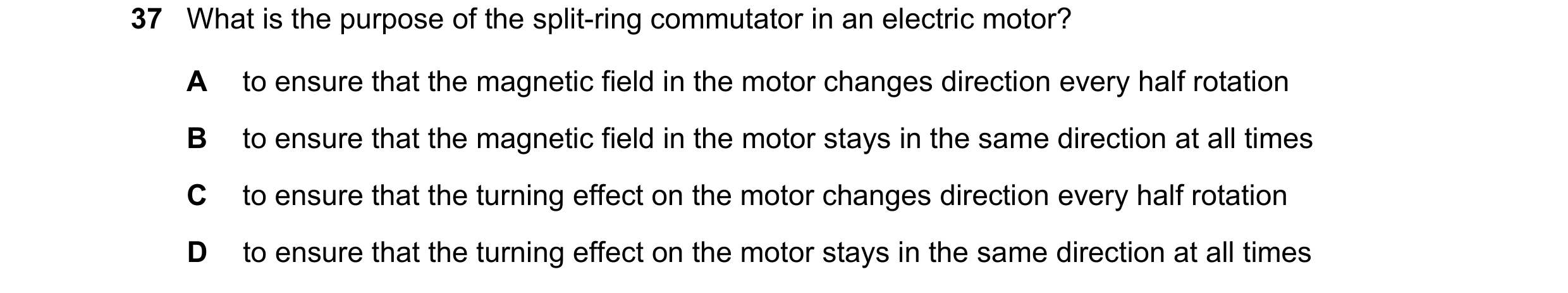 Question 111: What is the purpose of the split-ring commutator in an electric motor? A to ensure that the magnetic field in the motor changes direction e…
