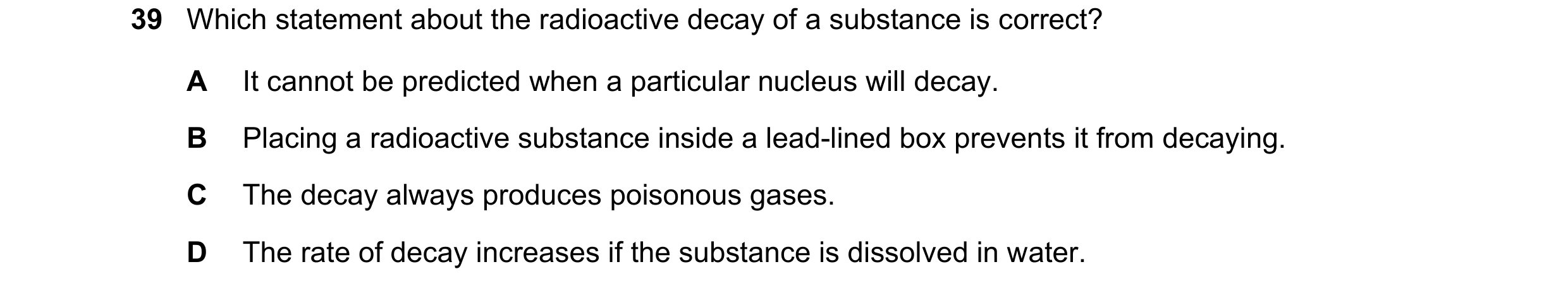 Question 120: Which statement about the radioactive decay of a substance is correct? A It cannot be predicted when a particular nucleus will decay. B Pla…