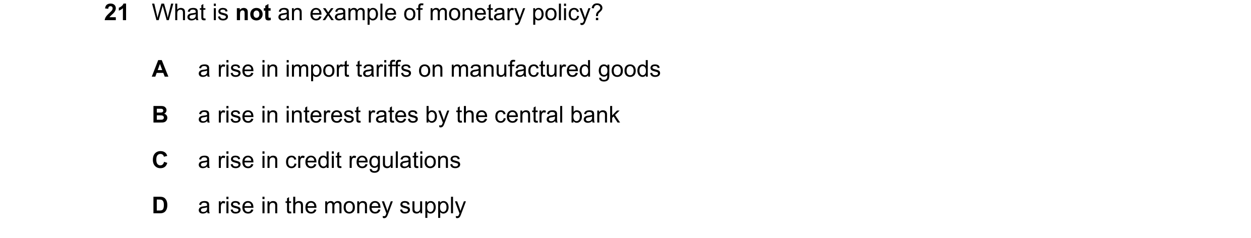 Question 98: What is not an example of monetary policy? A a rise in import tariffs on manufactured goods B a rise in interest rates by the central bank …