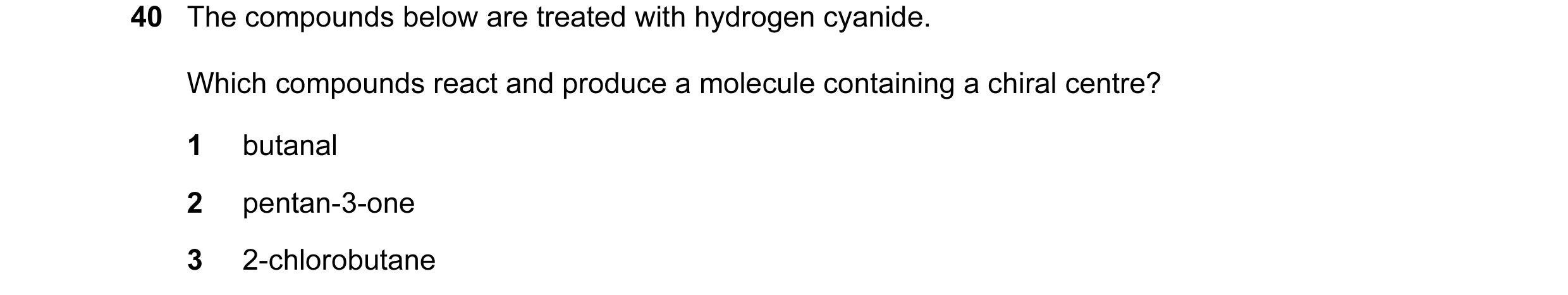Question 33: The compounds below are treated with hydrogen cyanide. Which compounds react and produce a molecule containing a chiral centre? 1 butanal 2…