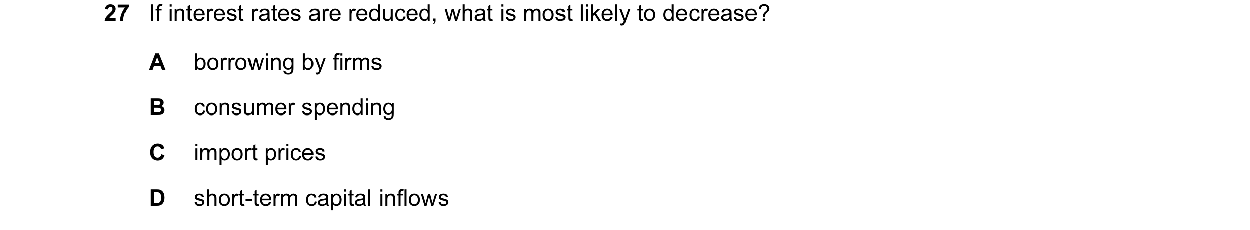 Question 72: If interest rates are reduced, what is most likely to decrease? A borrowing by firms B consumer spending C import prices D short-term capit…