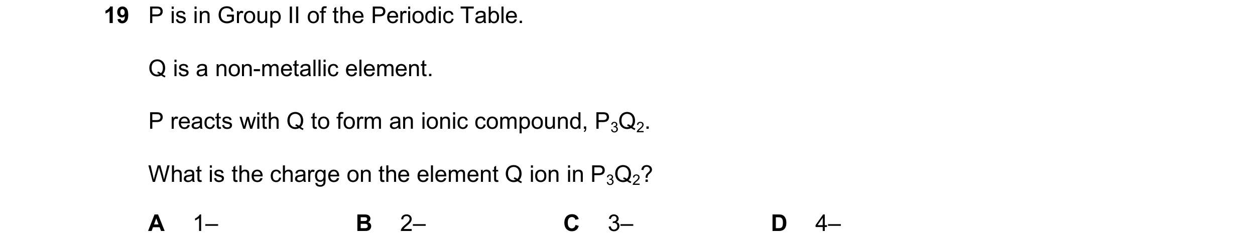 Question 19: P is in Group II of the Periodic Table. Q is a non-metallic element. P reacts with Q to form an ionic compound, P3Q2. What is the charge on…