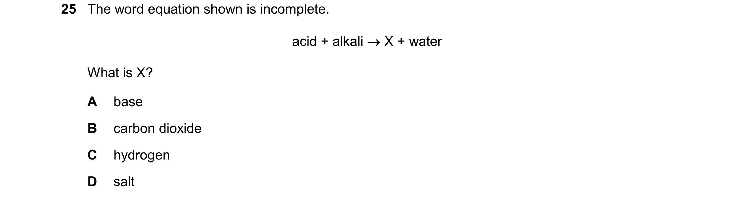 Question 34: The word equation shown is incomplete. acid + alkali  X + water What is X? A base B carbon dioxide C hydrogen D salt