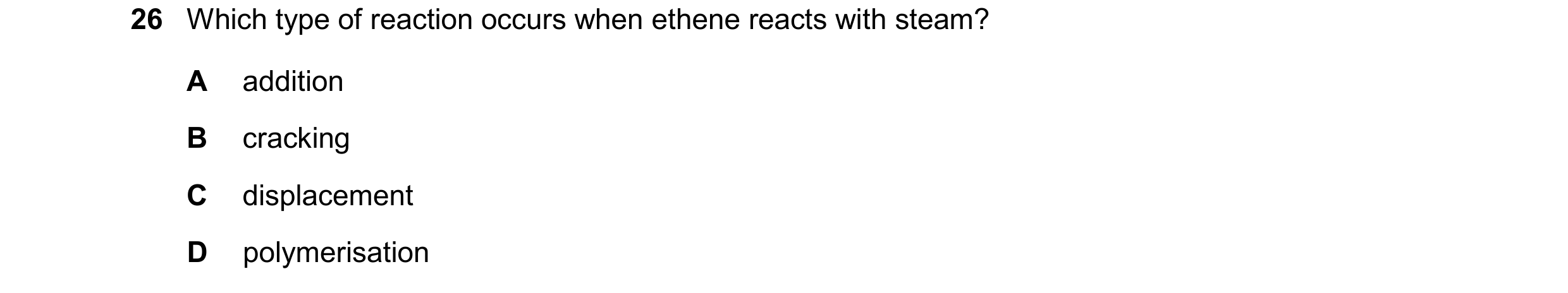 Question 28: Which type of reaction occurs when ethene reacts with steam? A addition B cracking C displacement D polymerisation