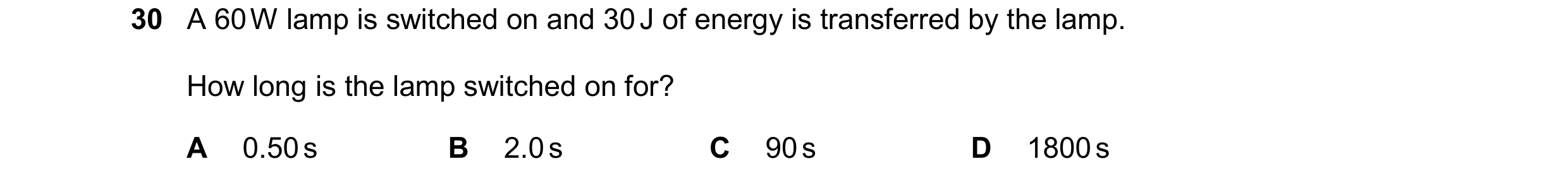Question 94: A 60 W lamp is switched on and 30 J of energy is transferred by the lamp. How long is the lamp switched on for? A 0.50 s B 2.0 s C 90 s D 1…
