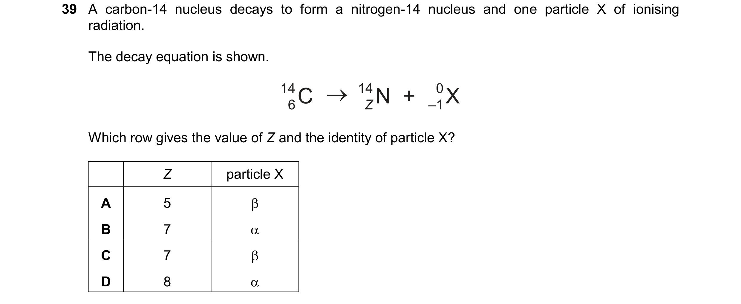 Question 40: A carbon-14 nucleus decays to form a nitrogen-14 nucleus and one particle X of ionising radiation. The decay equation is shown. 14 6C 14 ZN…