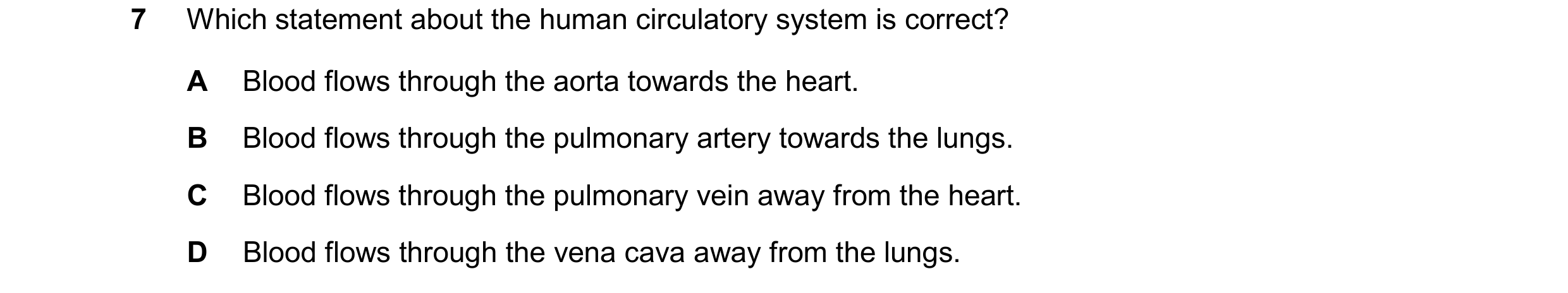 Question 9: Which statement about the human circulatory system is correct? A Blood flows through the aorta towards the heart. B Blood flows through the…