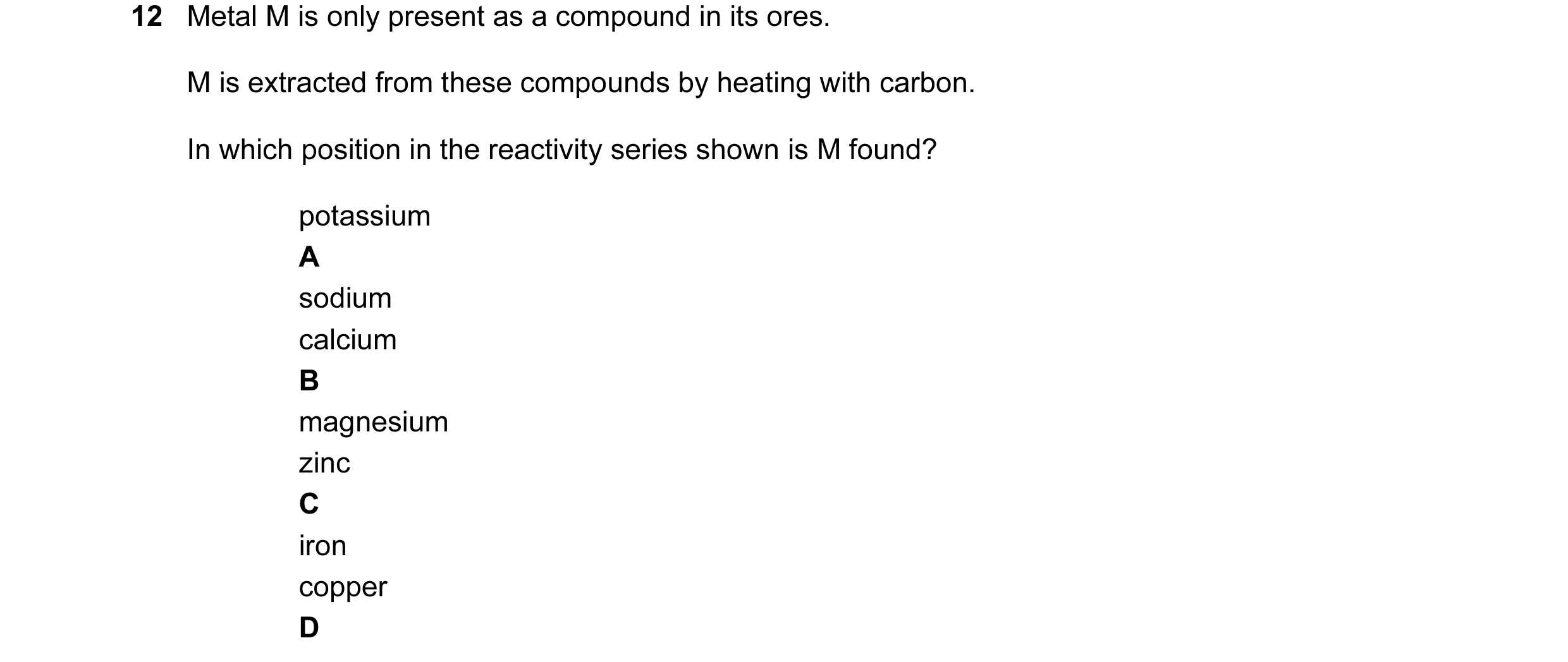 Question 14: Metal M is only present as a compound in its ores. M is extracted from these compounds by heating with carbon. In which position in the rea…