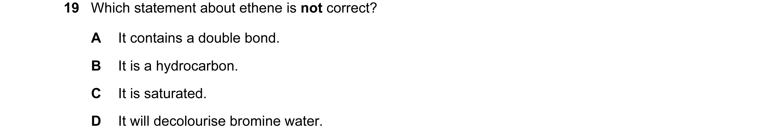 Question 13: Which statement about ethene is not correct? A It contains a double bond. B It is a hydrocarbon. C It is saturated. D It will decolourise b…