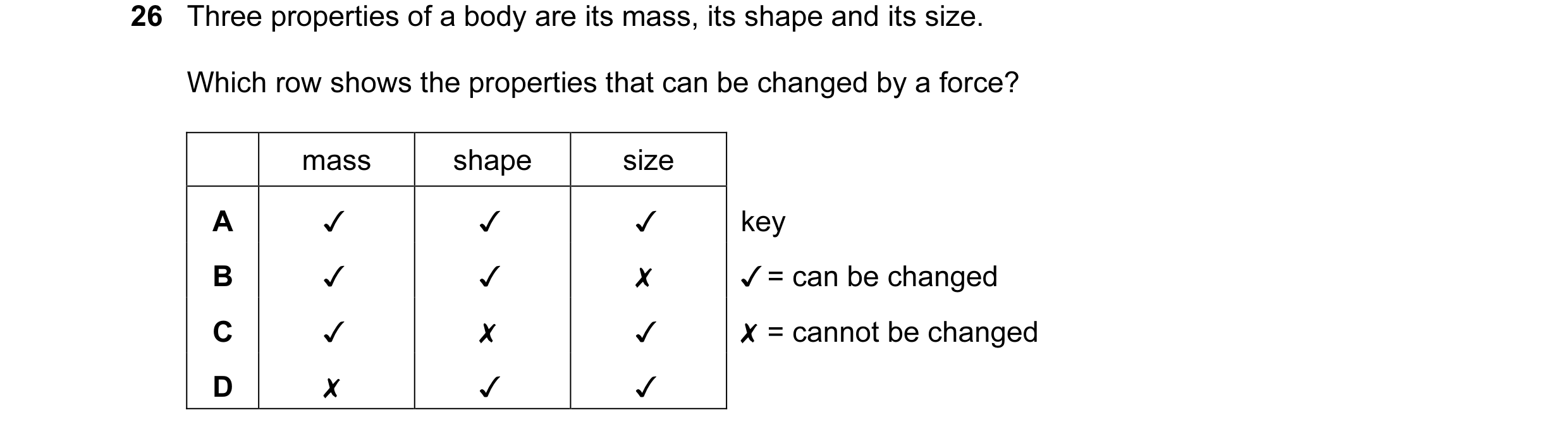 Question 18: Three properties of a body are its mass, its shape and its size.
Which row shows the properties that can be changed by a force?
mass shap…