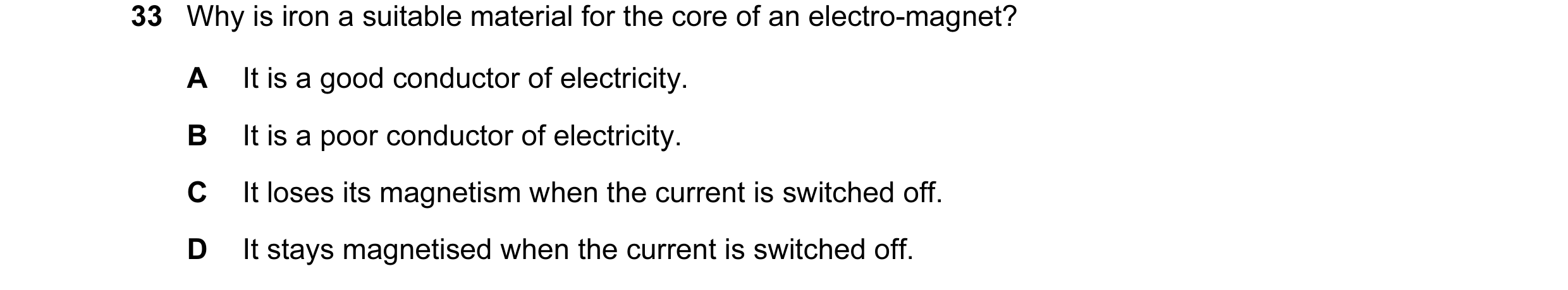 Question 19: Why is iron a suitable material for the core of an electro-magnet? A It is a good conductor of electricity. B It is a poor conductor of ele…