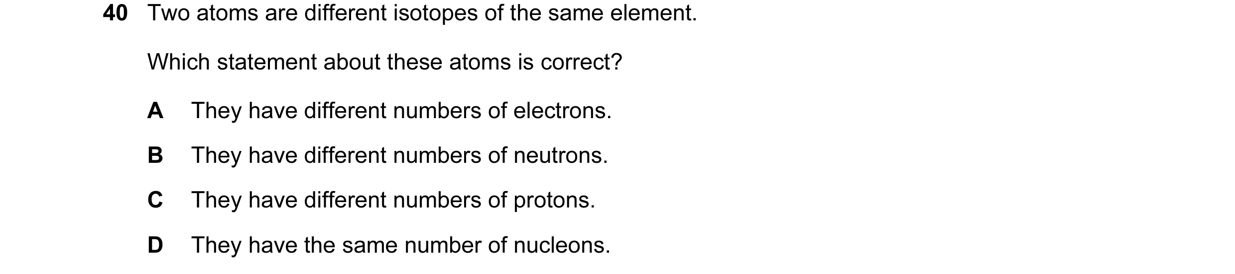 Question 16: Two atoms are different isotopes of the same element. Which statement about these atoms is correct? A They have different numbers of electr…