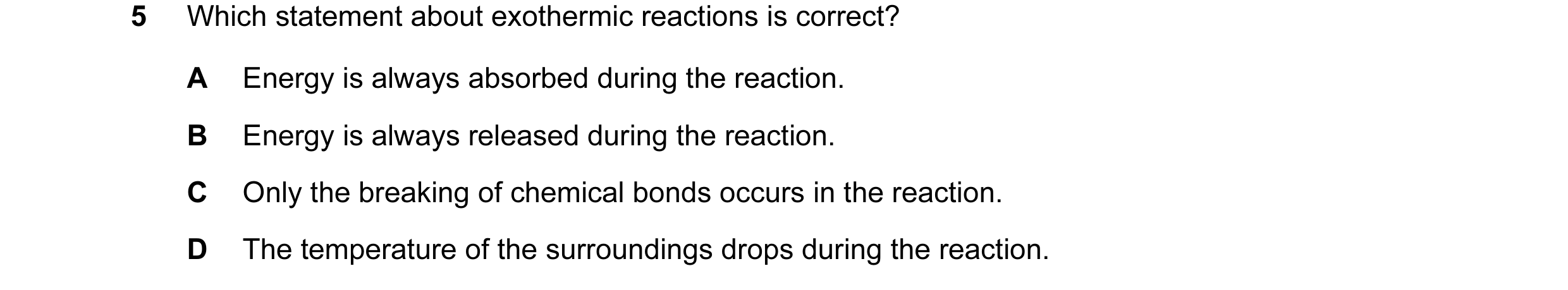 Question 7: Which statement about exothermic reactions is correct? A Energy is always absorbed during the reaction. B Energy is always released during …