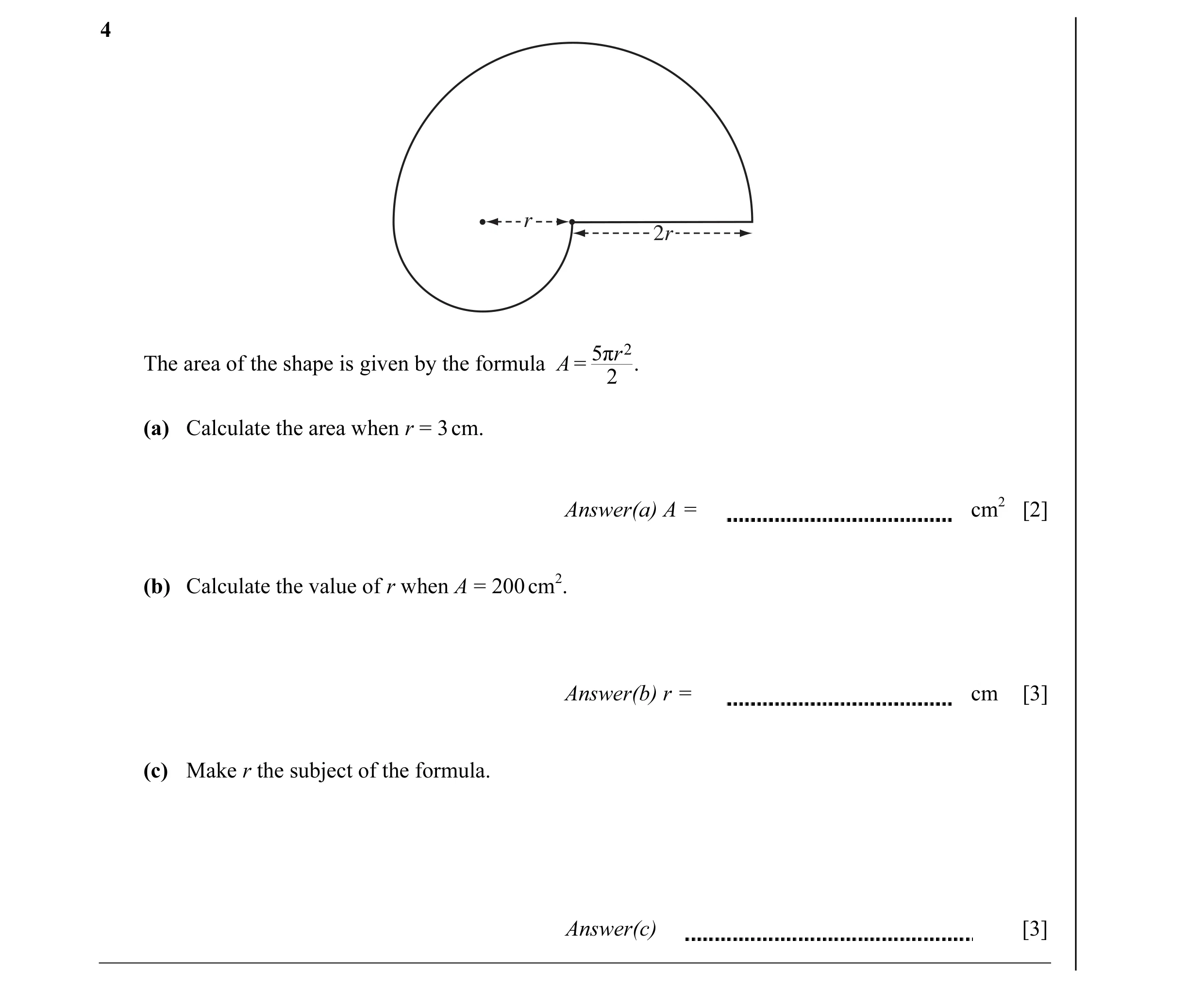 Question 4: r 2r 5πr 2 The area of the shape is given by the formula A = . 2 (a) Calculate the area when r = 3 cm. Answer(a) A = cm2 [2] (b) Calculate …