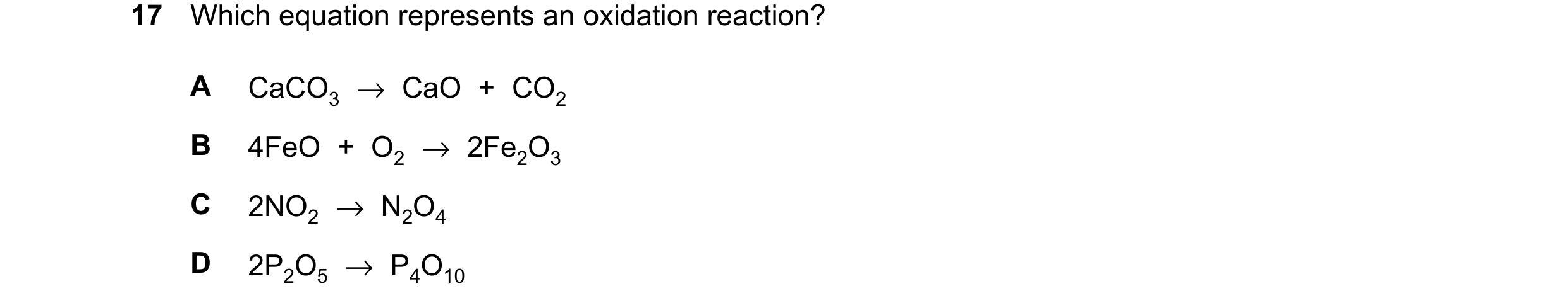 Question 17: Which equation represents an oxidation reaction? A CaCO3 →CaO + CO2 B 4FeO + O2 →2Fe2O3 C 2NO2 →N2O4 D 2P2O5 →P4O10