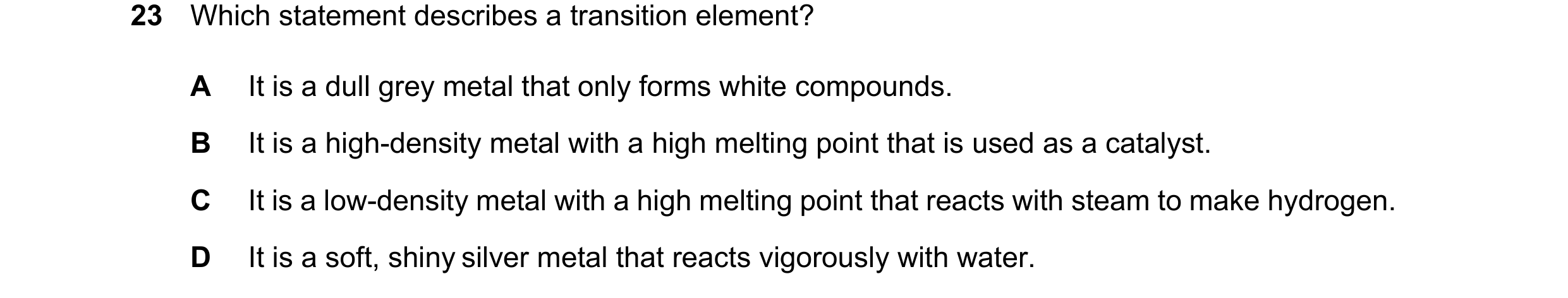 Question 14: Which statement describes a transition element? A It is a dull grey metal that only forms white compounds. B It is a high-density metal wit…