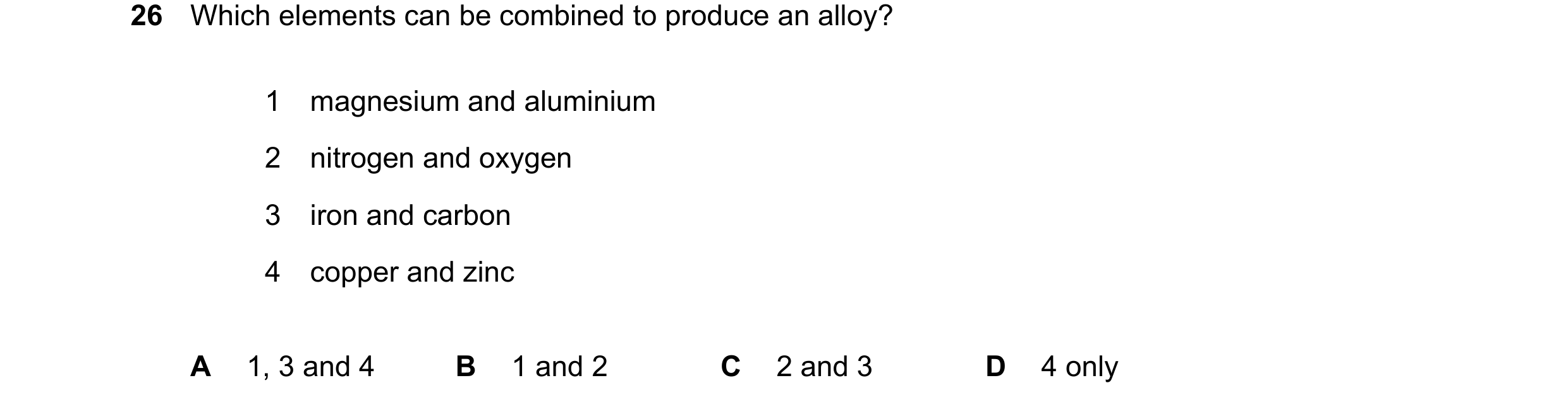 Question 19: Which elements can be combined to produce an alloy? 1 magnesium and aluminium 2 nitrogen and oxygen 3 iron and carbon 4 copper and zinc A 1…