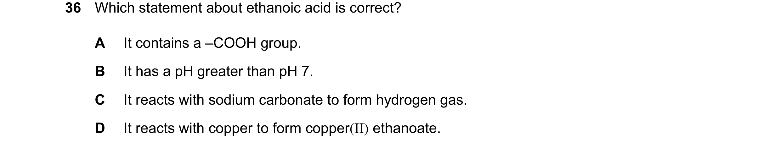 Question 13: Which statement about ethanoic acid is correct? A It contains a –COOH group. B It has a pH greater than pH 7. C It reacts with sodium carbo…