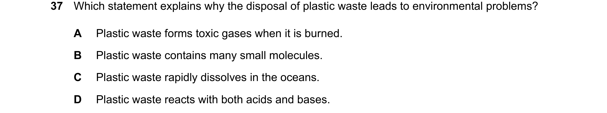 Question 15: Which statement explains why the disposal of plastic waste leads to environmental problems? A Plastic waste forms toxic gases when it is bu…