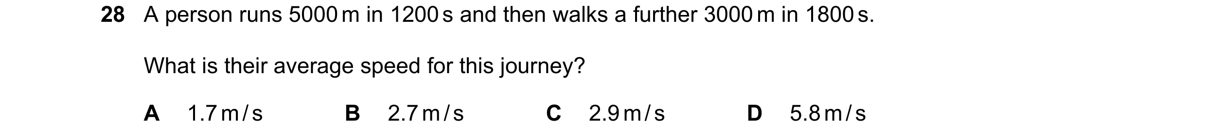 Question 16: A person runs 5000 m in 1200 s and then walks a further 3000 m in 1800 s. What is their average speed for this journey? A 1.7 m / s B 2.7 m…