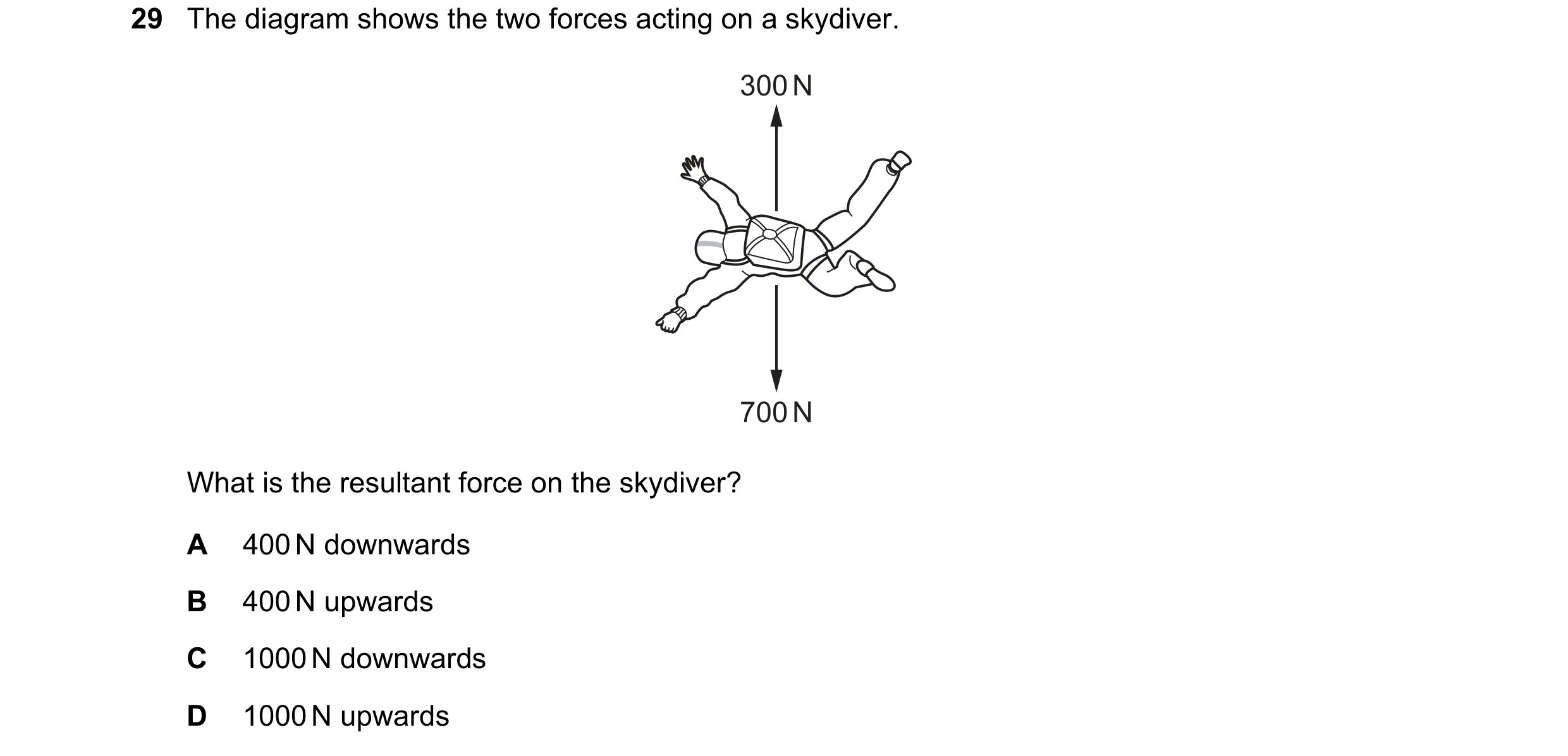 Question 16: The diagram shows the two forces acting on a skydiver. 300 N 700 N What is the resultant force on the skydiver? A 400 N downwards B 400 N u…