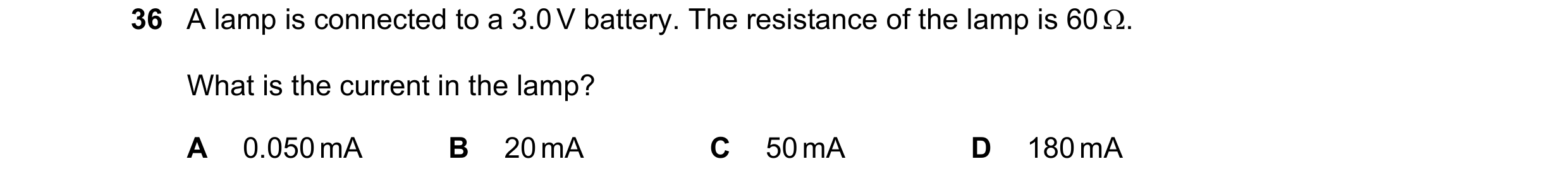Question 10: A lamp is connected to a 3.0 V battery. The resistance of the lamp is 60 . What is the current in the lamp? A 0.050 mA B 20 mA C 50 mA D 1…