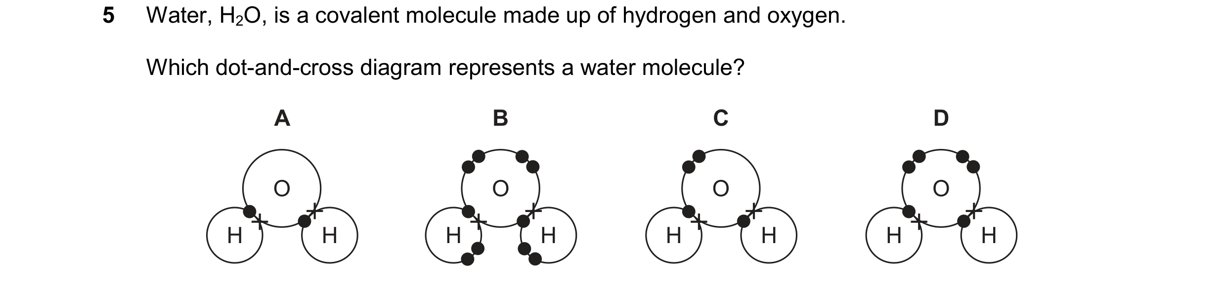 Question 19: Water, H2O, is a covalent molecule made up of hydrogen and oxygen. Which dot-and-cross diagram represents a water molecule? A B C D O O O O…