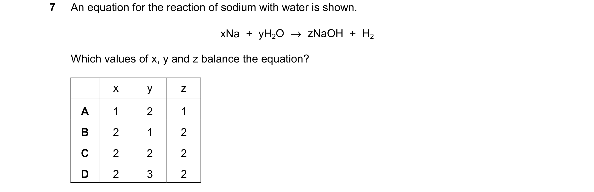 Question 32: An equation for the reaction of sodium with water is shown. xNa  +  yH2O  →  zNaOH  +  H2 Which values of x, y and z balance the equation? …