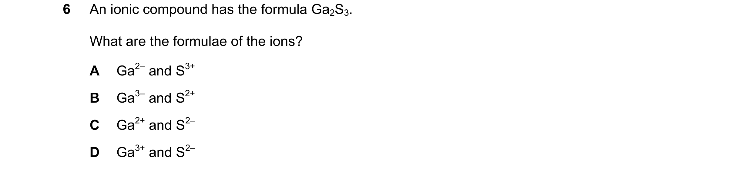 Question 7: An ionic compound has the formula Ga2S3. What are the formulae of the ions? A Ga2– and S3+ B Ga3– and S2+ C Ga2+ and S2– D Ga3+ and S2–