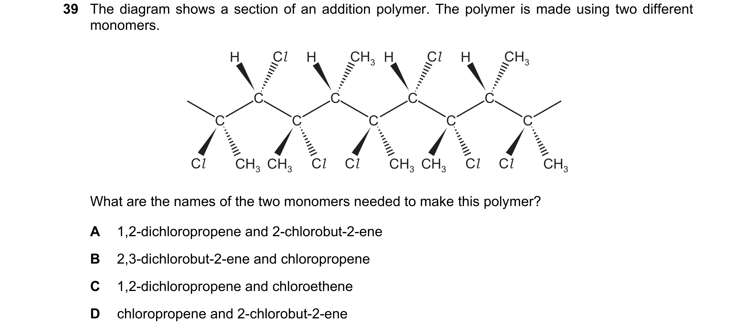 Question 65: The diagram shows a section of an addition polymer. The polymer is made using two different monomers. H Cl H CH3 H Cl H CH3 C C C C C C C C…