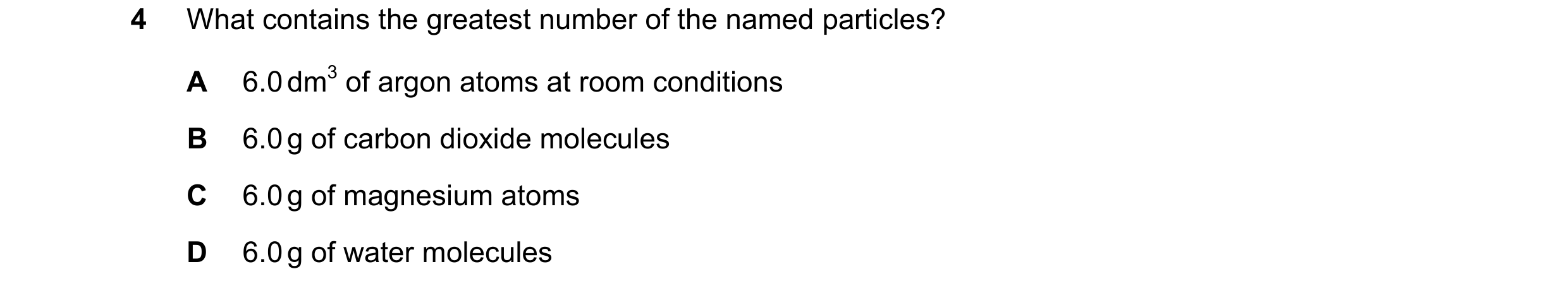 Question 37: What contains the greatest number of the named particles? A 6.0 dm3 of argon atoms at room conditions B 6.0 g of carbon dioxide molecules C…