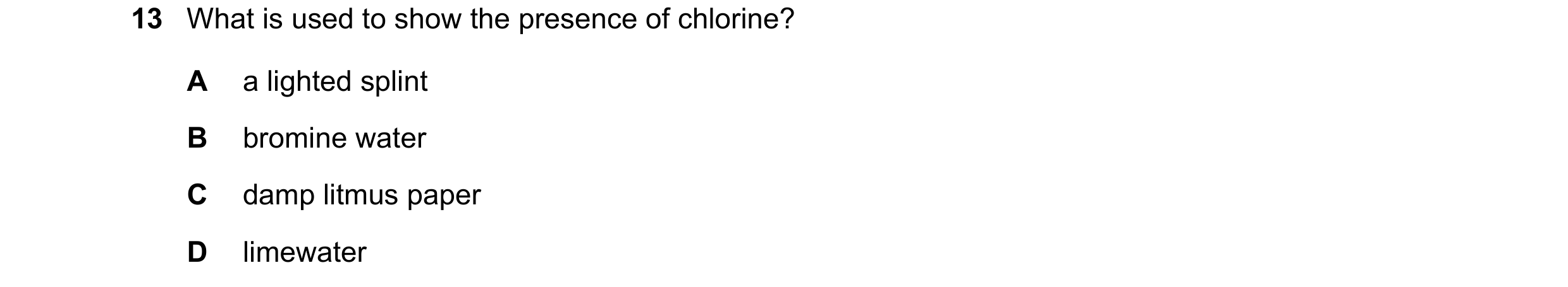 Question 30: What is used to show the presence of chlorine? A a lighted splint B bromine water C damp litmus paper D limewater