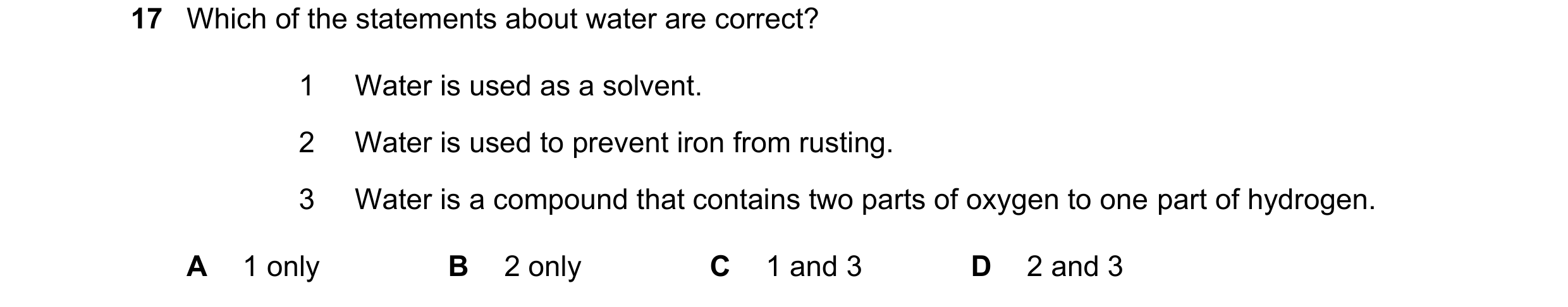 Question 16: Which of the statements about water are correct? 1 Water is used as a solvent. 2 Water is used to prevent iron from rusting. 3 Water is a c…