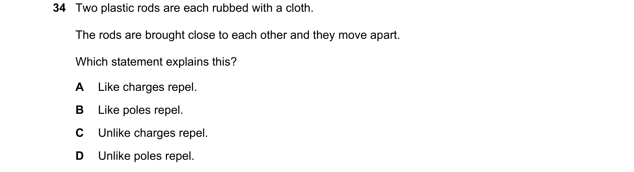 Question 35: Two plastic rods are each rubbed with a cloth. The rods are brought close to each other and they move apart. Which statement explains this?…