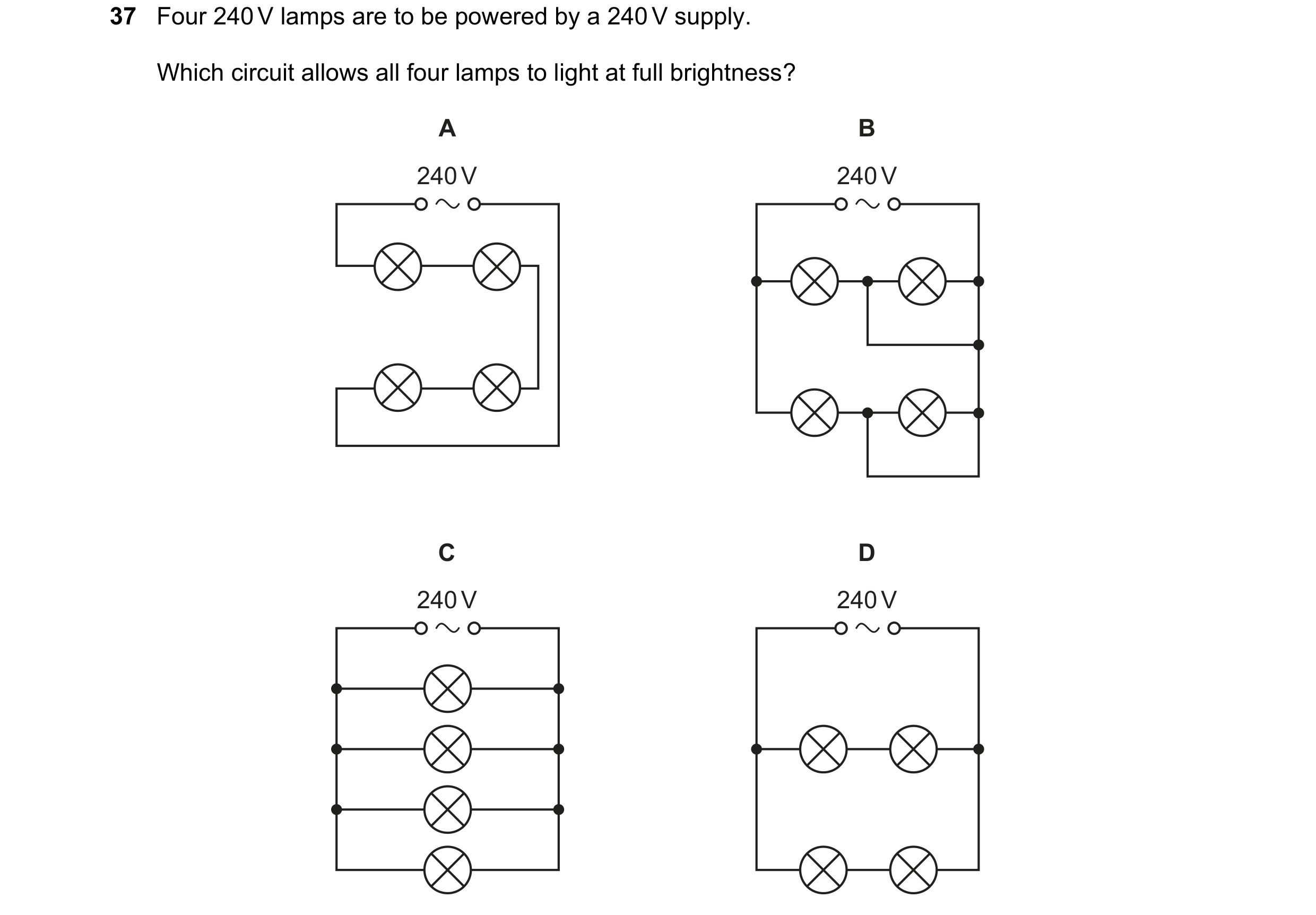 Question 39: Four 240 V lamps are to be powered by a 240 V supply. Which circuit allows all four lamps to light at full brightness? A B 240 V 240 V C D …