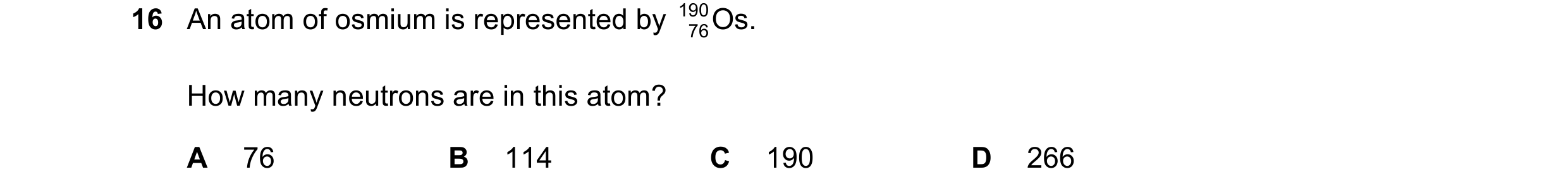 Question 9: An atom of osmium is represented by 190 76Os. How many neutrons are in this atom? A 76 B 114 C 190 D 266
